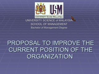 PROPOSAL TO IMPROVE THE CURRENT POSITION OF THE ORGANIZATION  UNIVERSITY SCIENCE of MALAYSIA SCHOOL OF MANAGEMENT Bachelor of Management Degree 