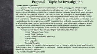 Proposal - Topic for Investigation
Topic for deeper exploration:
I propose that an investigation into the intersection of critical pedagogy and online learning be
examined. Through recent readings, podcasts, and online journals, I have come to the discovery of many
questions about online learning environments in regard to culture, pedagogy, social justice, equity, language,
and critical theories. For some time now it has been discussed and examined how the classroom is not a
neutral space but is political and embodies cultural norms and has different distributions of equity. So, then
have we examined online learning spaces in the same way? How has our norms, culture, and practices been
translated into online learning environments? My focus audience is on English Language Learners or English
as a Second Language Learners in online learning environments. I have not narrowed my focus on an age
group yet, but so far I have been focusing on those at the college level or in preparatory language courses.
These inquiries above are being applied to this audience and their online learning spaces.
There are several theories that I am grounding my exploration under. These are:
· Critical Pedagogy (Paulo Friere)
· Critical Digital Pedagogy
· Critical Theory of Technology (Feenburg)
· Activity Theory
· Socio-Linguistics
· Radical philosophies
I am driven to explore this intersection further because I have to the goal to aid in the radical redefinition and
redesign of education for those students in the margins. I believe this requires a strong paradigm shift amongst
leaders and designers of education.
~Joy Iris-Wilbanks (GDIT701) (Fall 2020)
 