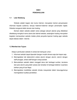 BAB I
                                      PENDAHULUAN


1.1      Latar Belakang


         Website adalah bagian dari dunia internet, merupakan bentuk penyampaian
informasi kepada audience, berupa halaman-halaman dengan penampilan digital.
Website mengenal istilah domain dan hosting.
         Domain dalam website adalah nama sebagai sebuah alamat yang diletakkan
dibelakang mengikuti nama utama dari alamat website, sedangkan hosting merupakan
kegiatan memasukkan website melalui pihak penyedia layanan hosting agar website
dapat diakses dalam internet.




1.2 Manfaat dan Tujuan


      Adapun pembuatan website ini antara lain bertujuan untuk :
      1. Informasi sekolah dapat diperoleh dengan mudah dimana saja dan kapan saja.
      2. Meningkatkan tali silaturrahmi antara alumni dengan alumni, alumni dengan
         staff pengajar, antara staff dengan orang tua/wali.
      3. Memudahkan sekolah dalam menggali dana dari berbagai sumber, terutama
         dari para alumni yang telah sukses dan tersebar di berbagai belahan nusantara
         bahkan yang di luar Negri.
      4. Meningkatkan kredibilitas sekolah dimata masyarakat dalam kesungguhanya
         meningkatkan kualitas pendidikan.
 