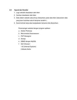 2.5   Syarat dan Kondisi
      1. Logo sekolah disediakan oleh klien
      2. Gambar disediakan oleh klien
      3. Data dalam website seluruhnya didasarkan pada data klien (kebutuhan data
         yang kami butuhkan ada di lampiran terakhir )
      4. Surat kontrak kerja atas kesepakatan bersama bila dibutuhkan.


            Perancangan website dengan program aplikasi :
            a. Adobe Photosop
            b. Macromedia Dreamweaver
            c. PHP Desaigner
            d. Xampp
            e. DBMS dengan MySQL
            f. Soft. Browser :
               1.IE (Internet Explorer)
               2.Mozila firefox
 