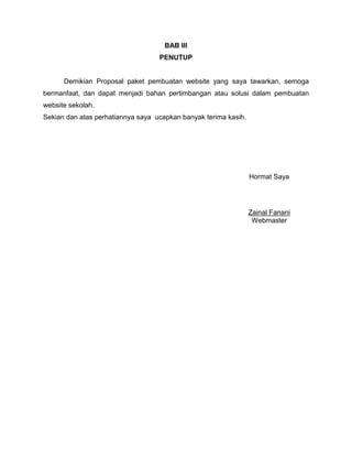 BAB III
                                   PENUTUP


      Demikian Proposal paket pembuatan website yang saya tawarkan, semoga
bermanfaat, dan dapat menjadi bahan pertimbangan atau solusi dalam pembuatan
website sekolah.
Sekian dan atas perhatiannya saya ucapkan banyak terima kasih.




                                                                 Hormat Saya




                                                                 Zainal Fanani
                                                                  Webmaster
 