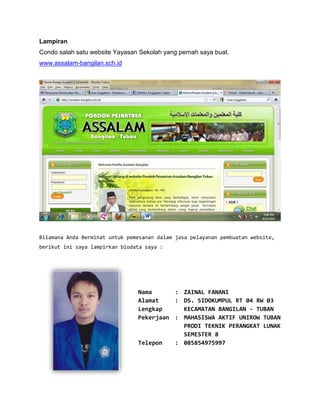 Lampiran
Condo salah satu website Yayasan Sekolah yang pernah saya buat.
www.assalam-bangilan.sch.id




Bilamana Anda Berminat untuk pemesanan dalam jasa pelayanan pembuatan website,
berikut ini saya lampirkan biodata saya :




                                Nama      : ZAINAL FANANI
                                Alamat    : DS. SIDOKUMPUL RT 04 RW 03
                                Lengkap     KECAMATAN BANGILAN - TUBAN
                                Pekerjaan : MAHASISWA AKTIF UNIROW TUBAN
                                            PRODI TEKNIK PERANGKAT LUNAK
                                            SEMESTER 8
                                Telepon   : 085854975997
 