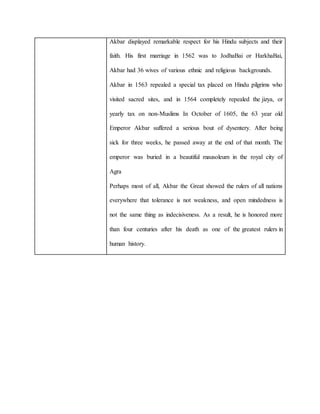 Akbar displayed remarkable respect for his Hindu subjects and their
faith. His first marriage in 1562 was to JodhaBai or HarkhaBai,
Akbar had 36 wives of various ethnic and religious backgrounds.
Akbar in 1563 repealed a special tax placed on Hindu pilgrims who
visited sacred sites, and in 1564 completely repealed the jizya, or
yearly tax on non-Muslims In October of 1605, the 63 year old
Emperor Akbar suffered a serious bout of dysentery. After being
sick for three weeks, he passed away at the end of that month. The
emperor was buried in a beautiful mausoleum in the royal city of
Agra
Perhaps most of all, Akbar the Great showed the rulers of all nations
everywhere that tolerance is not weakness, and open mindedness is
not the same thing as indecisiveness. As a result, he is honored more
than four centuries after his death as one of the greatest rulers in
human history.
 