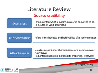 Source credibility Expertness Trustworthiness Attractiveness the extent to which a communicator is perceived to be a source of valid assertions refers to the honesty and believability of a communicator. includes a number of characteristics of a communicator might have (e.g. intellectual skills, personality properties, lifestyles) (Erdogan, 1999) 