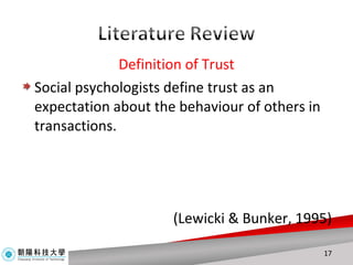 Definition of Trust Social psychologists define trust as an expectation about the behaviour of others in transactions.  (Lewicki & Bunker, 1995) 