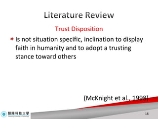 Trust Disposition Is not situation specific, inclination to display faith in humanity and to adopt a trusting stance toward others ( McKnight et al., 1998 ) 