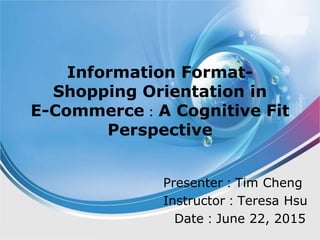 Information Format-
Shopping Orientation in
E-Commerce：A Cognitive Fit
Perspective
Presenter：Tim Cheng
Instructor：Teresa Hsu
Date：June 22, 2015
 