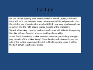 CastingFor our thriller opening we have decided that myself, Lauren, Emily and Kerry will be in the video ourselves because we auditioned people to play the role for four characters but we didn’t think they were good enough, we could not find the right people to play the role of the characters. We will all be a key character and so therefore we will all be in the opening film. We will play four girls who are making a home video As our film is based on a stalker, we need someone (particularly a boy) to play the role of the stalker. Kerry’s friend Ben has volunteered to play the role of the stalker so we have decided to film him acting to see if will be the best person to act as our stalker.