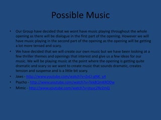 Possible MusicOur Group have decided that we wont have music playing throughout the whole opening as there will be dialogue in the first part of the opening. However we will have music playing in the second part of the opening as the opening will be getting a lot more tensed and scary.We have decided that we will create our own music but we have been looking at a few thriller themes and openings that interest and give us a few ideas for our music. We will be playing music at the point where the opening is getting quite dramatic and scary so we want to create music that sounds dramatic, creates tension and suspense and is a little bit scary.Jaws - http://www.youtube.com/watch?v=ZvCI-gNK_y4Psycho - http://www.youtube.com/watch?v=Tek8QmKRODwMimic - http://www.youtube.com/watch?v=jtyuc2Rz2mQ