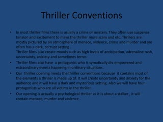 Thriller ConventionsIn most thriller films there is usually a crime or mystery. They often use suspense tension and excitement to make the thriller more scary and etc. Thrillers are mostly pictured by an atmosphere of menace, violence, crime and murder and are often has a dark, corrupt setting .Thriller films also create moods such as high levels of anticipation, adrenaline rush, uncertainty, anixiety and sometimes terror. Thriller films also have  a protagonist who is symatically dis-empowered and extraordinary events happeing in ordinary situations.Our  thriller opening meets the thriller conventions because  it contains most of the elements a thriller is made up of. It will create uncertainty and anxiety for the audience and it will have a dark and mysterious setting. Also we will have four protagonists who are all victims in the thriller.Our opening is actually a psychological thriller as it is about a stalker , it will contain menace, murder and violence .