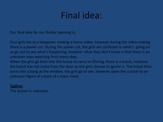Final idea:Our final idea for our thriller opening is;Four girls are at a sleepover, making a home video, however during the video making there is a power cut. During the power cut, the girls are confused to what's  going on so go out to see what's happening, however what they don’t know is that there is an unknown man watching their every step.  When the girls go back into the house to carry on filming, there is a knock, however the knock has not come from the door so the girls choose to ignore it. The knock then turns into a bang at the window, the girls go to see, however open the curtain to an unknown figure of a back of a mans head. Tagline:The known is unknown.