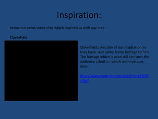 Inspiration:Below our some video clips which inspired us with our idea:CloverfieldCloverfields was one of our inspiration as they have used some home footage to film. The footage which is used still captures the audience attention which we hope ours does.http://www.youtube.com/watch?v=ufYF0f-zMgY