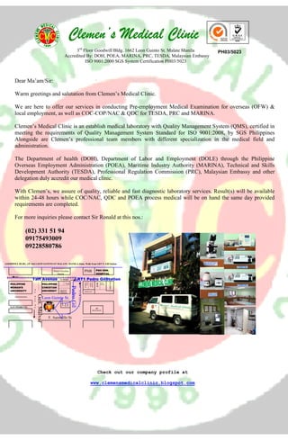 Clemen’s Medical ClinicClemen’s Medical ClinicClemen’s Medical ClinicClemen’s Medical Clinic
Dear Ma’am/Sir:
Warm greetings and salutation from Clemen’s Medical Clinic.
We are here to offer our services in conducting Pre-employment Medical Examination for overseas (OFW) &
local employment, as well as COC-COP/NAC & QDC for TESDA, PRC and MARINA.
Clemen’s Medical Clinic is an establish medical laboratory with Quality Management System (QMS), certified in
meeting the requirements of Quality Management System Standard for ISO 9001:2008, by SGS Philippines
Alongside are Clemen’s professional team members with different specialization in the medical field and
administration.
The Department of health (DOH), Department of Labor and Employment (DOLE) through the Philippine
Overseas Employment Administration (POEA), Maritime Industry Authority (MARINA), Technical and Skills
Development Authority (TESDA), Professional Regulation Commission (PRC), Malaysian Embassy and other
delegation duly accredit our medical clinic.
With Clemen’s, we assure of quality, reliable and fast diagnostic laboratory services. Result(s) will be available
within 24-48 hours while COC/NAC, QDC and POEA process medical will be on hand the same day provided
requirements are completed.
For more inquiries please contact Sir Ronald at this nos.:
(02) 331 51 94
09175493009
09228580786
Check out our company profile at
www.clemensmedicalclinic.blogspot.com
3rd
Floor Goodwill Bldg. 1662 Leon Guinto St. Malate Manila
Accredited By: DOH, POEA, MARINA, PRC, TESDA, Malaysian Embassy
ISO 9001:2000 SGS System Certification PH03/5023
GOODWILL BLDG. 3/F 1662 LEON GUINTO ST MALATE. MANILA-3min. Walk from LRT P. Gill Station
Taft Avenue LRT1 Pedro GilStation
PGH GEN.
HOSPITAL
PNB
PHILIPPINE
CHRISTIAN
UNIVERSIT
Y
7-11
PHILIPPINE
CHRISTIAN
UNIVERSITY
7-11
Leon Guinto St.
F. Agoncillo St.
RED
RIBBON
MLHUILLER
MCD
O
JOLLIBEE
SAN PEDRO ST.
PHILIPPINE
WOMAN’S
UNIVERSITY
Gen.Malvar
PedroGil
Petron Gasoline
Station
To
To Quiapo
T
o
R
o
b
i
n
s
o
T
o
S
a
n
A
n
AP
BUILDING
MANG
INASAL
CHOW
KING
GREENWITCH
PH03/5023
 
