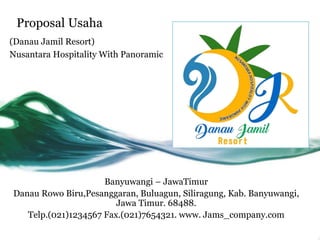 Proposal Usaha
(Danau Jamil Resort)
Nusantara Hospitality With Panoramic
Banyuwangi – JawaTimur
Danau Rowo Biru,Pesanggaran, Buluagun, Siliragung, Kab. Banyuwangi,
Jawa Timur. 68488.
Telp.(021)1234567 Fax.(021)7654321. www. Jams_company.com
 