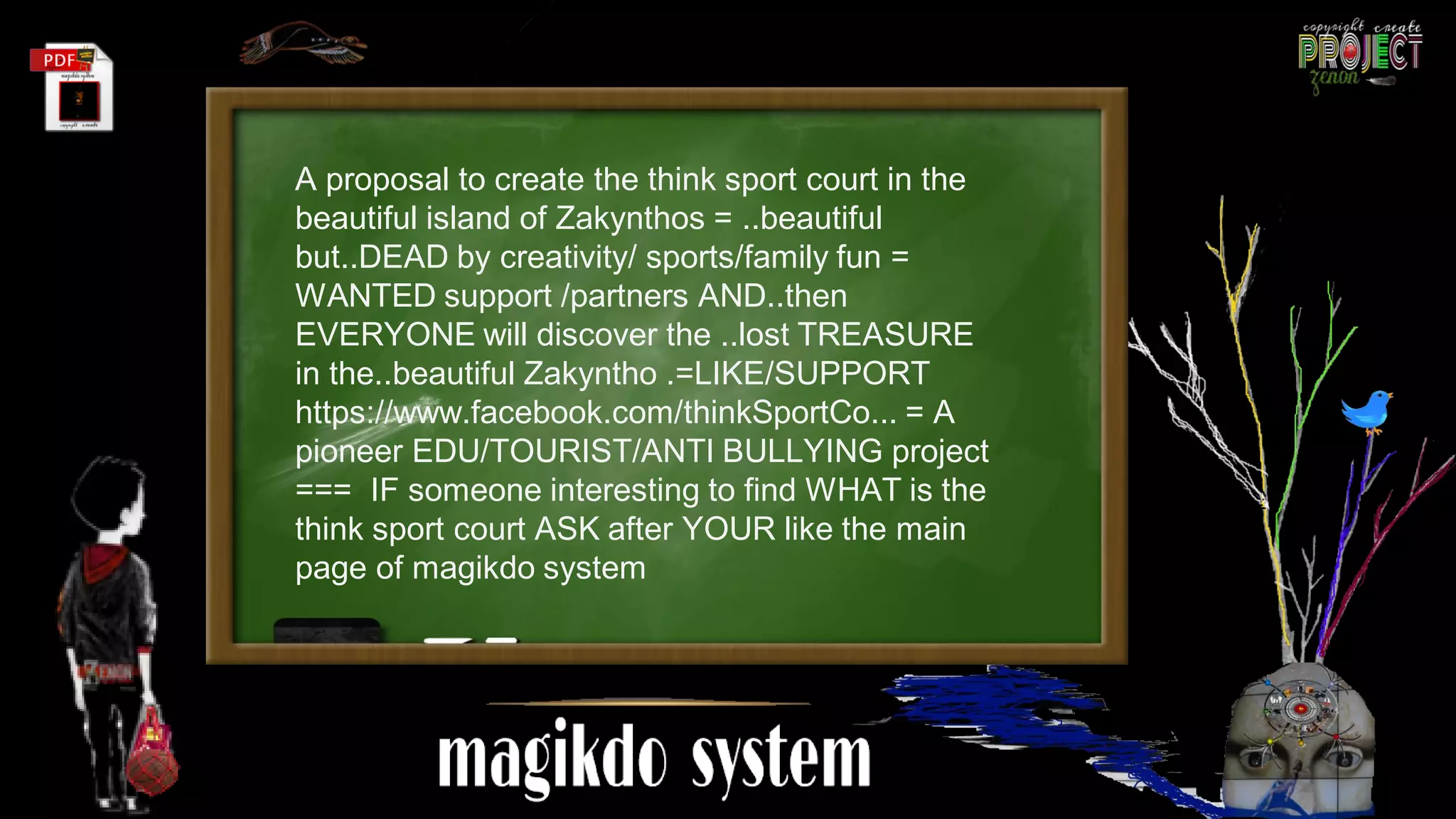 A proposal to create the think sport court in the
beautiful island of Zakynthos = ..beautiful
but..DEAD by creativity/ sports/family fun =
WANTED support /partners AND..then
EVERYONE will discover the ..lost TREASURE
in the..beautiful Zakyntho .=LIKE/SUPPORT
https://www.facebook.com/thinkSportCo... = A
pioneer EDU/TOURIST/ANTI BULLYING project
=== IF someone interesting to find WHAT is the
think sport court ASK after YOUR like the main
page of magikdo system