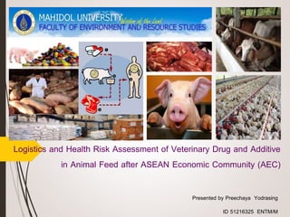Logistics and Health Risk Assessment of Veterinary Drug and Additive 
in Animal Feed after ASEAN Economic Community (AEC) 
Presented by Preechaya Yodrasing 
ID 51216325 ENTM/M 
 