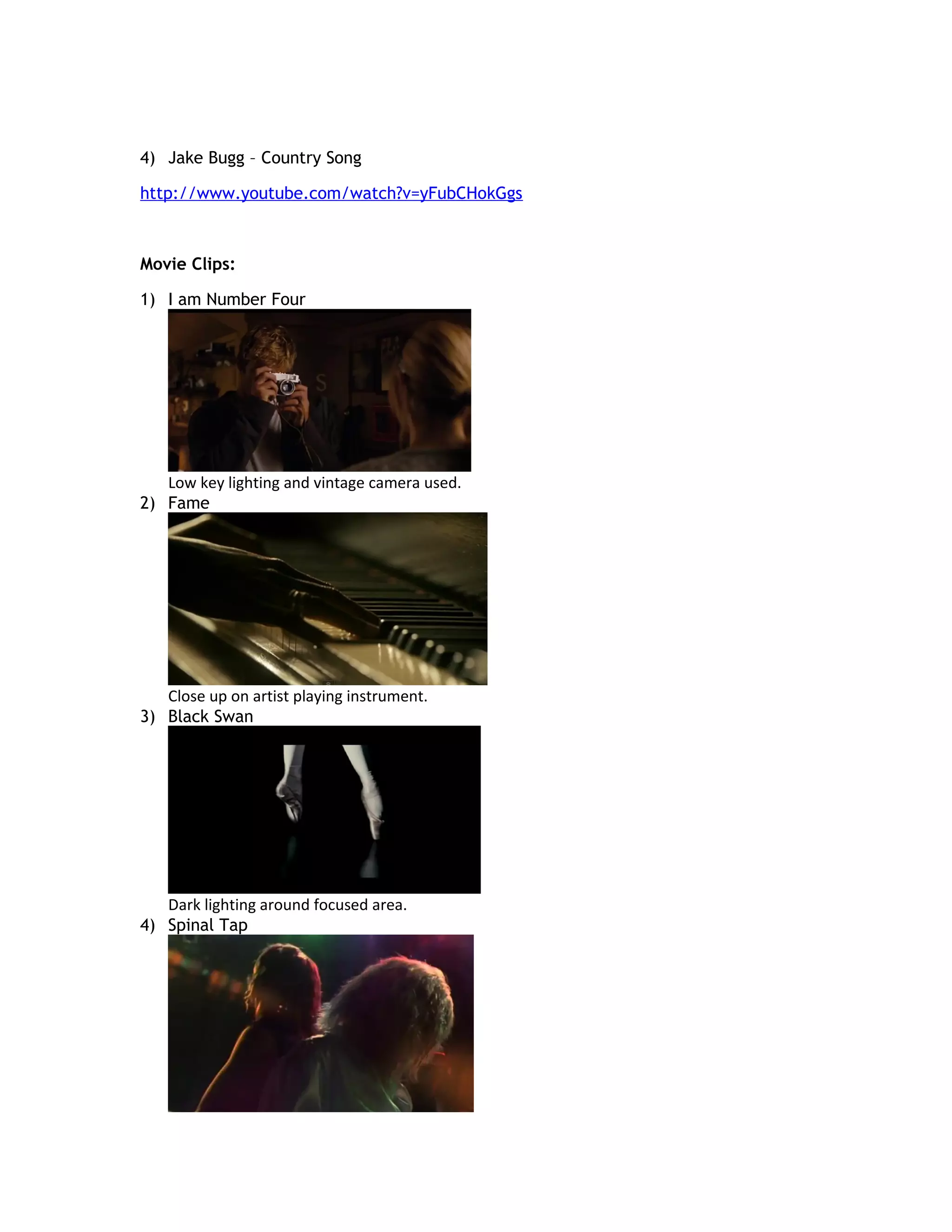 4) Jake Bugg – Country Song

http://www.youtube.com/watch?v=yFubCHokGgs



Movie Clips:

1) I am Number Four




   Low key lighting and vintage camera used.
2) Fame




   Close up on artist playing instrument.
3) Black Swan




   Dark lighting around focused area.
4) Spinal Tap
 