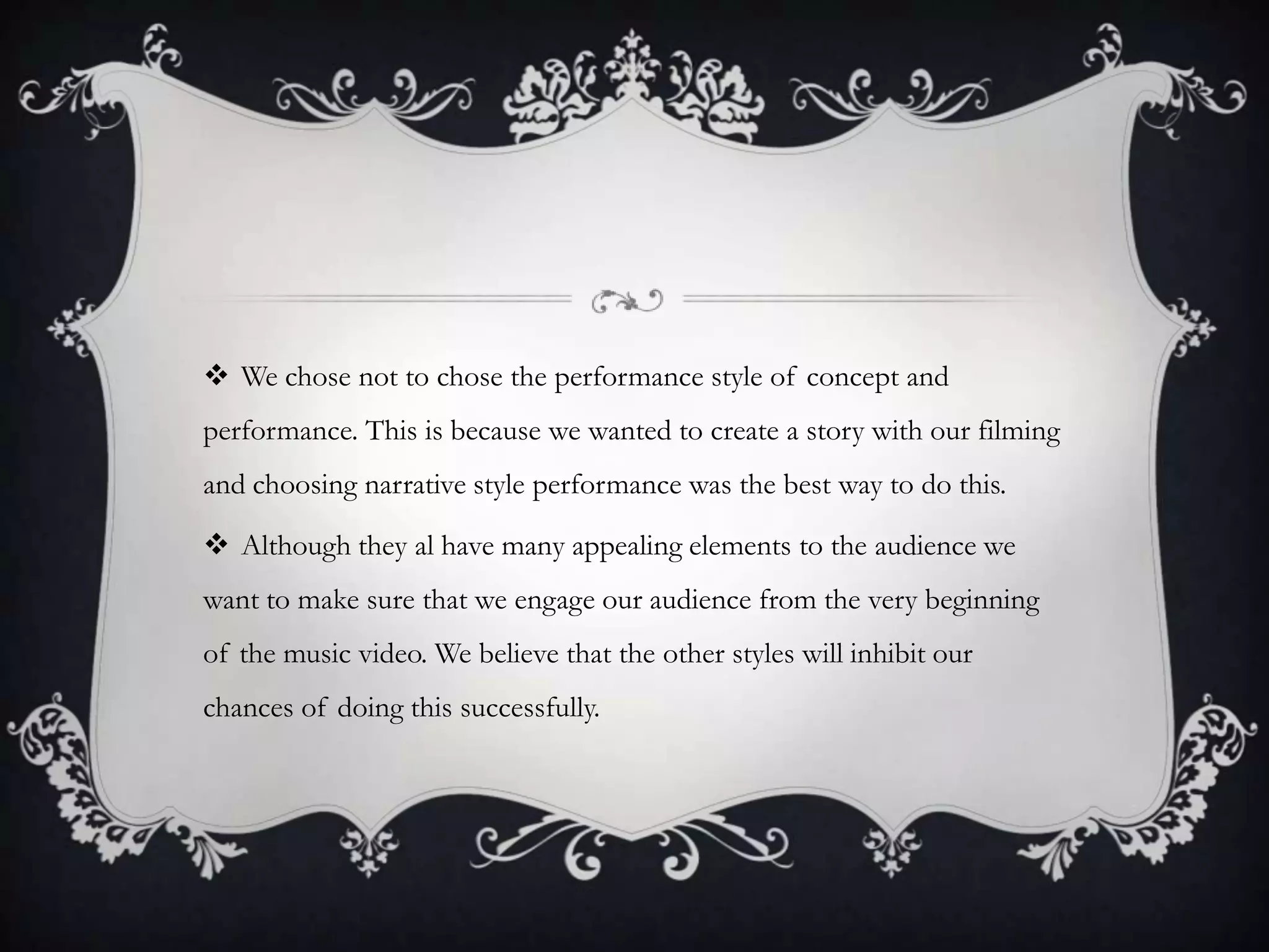  We chose not to chose the performance style of concept and
performance. This is because we wanted to create a story with our filming
and choosing narrative style performance was the best way to do this.

 Although they al have many appealing elements to the audience we
want to make sure that we engage our audience from the very beginning
of the music video. We believe that the other styles will inhibit our
chances of doing this successfully.

 