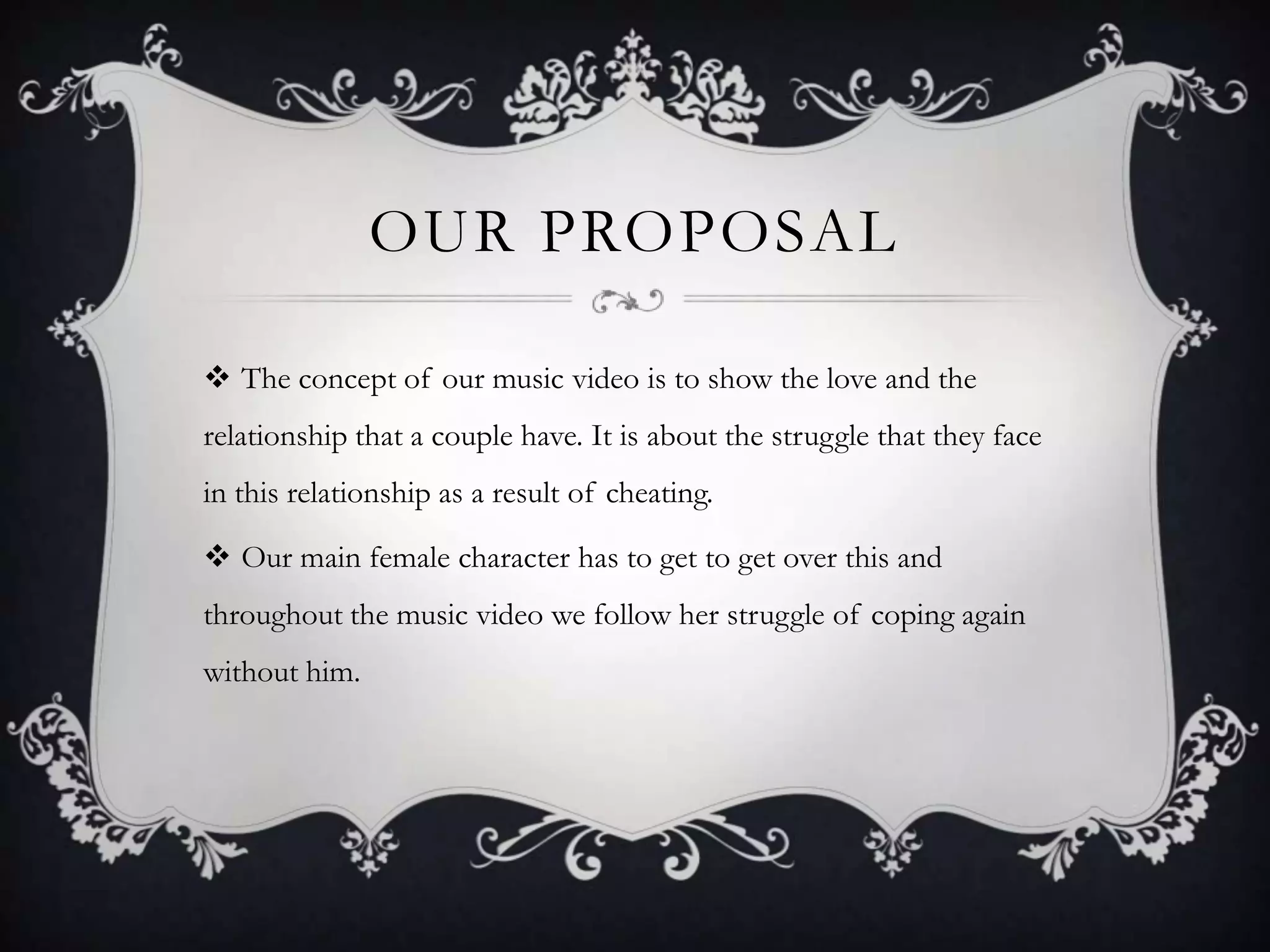 OUR PROPOSAL
 The concept of our music video is to show the love and the
relationship that a couple have. It is about the struggle that they face
in this relationship as a result of cheating.

 Our main female character has to get to get over this and
throughout the music video we follow her struggle of coping again
without him.

 