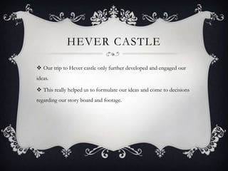 HEVER CASTLE
 Our trip to Hever castle only further developed and engaged our
ideas.
 This really helped us to formulate our ideas and come to decisions

regarding our story board and footage.

 