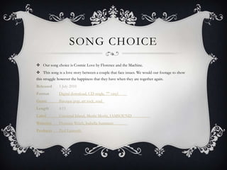 SONG CHOICE
 Our song choice is Cosmic Love by Florence and the Machine.
 This song is a love story between a couple that face issues. We would our footage to show
this struggle however the happiness that they have when they are together again.
Released

5 July 2010

Format

Digital download, CD single, 7" vinyl

Genre

Baroque pop, art rock, soul

Length

4:15

Label

Universal Island, Moshi Moshi, IAMSOUND

Writer(s)

Florence Welch, Isabella Summers

Producer

Paul Epworth

 