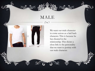 MALE
We want our male character
to come across as a laid back
character. This is because he
has cheated in the
relationship. This shows a
close link to the personality
that we want to portray with
our male character.

 