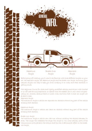 Before going off-roading, you’ll want to be familiar with three different angles on your
car: the approach angle, the departure angle and the break-over angle. Knowing your
vehicle’s angles will help to keep you from scraping it on rocks and other obstacles or
getting stuck.
This beginner Course for stock and lightly modified vehicles and drivers with limited
or no off-road driving experience; no special tires are needed. You’ll still want a higher-
riding car, however, because there’s a small rocks and hills that a lower car might not
be able to clear.
Approach Angle
The maximum angle a vehicle can approach an obstacle without any part of the vehicle
striking that obstacle.
Departure Angle
The maximum angle a vehicle can leave an obstacle without any part of the vehicle
striking that obstacle.
Break-over Angle
The maximum angle a vehicle can ride over without striking the obstacle between its
axles. The longer the wheelbase the larger this angle is. On some vehicles, parts of the
transmission protrude below the chassis and this has a detrimental effect on the break-
over angle.
 
