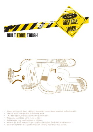 •	 Course workers will direct vehicles to appropriate courses based on vehicle and driver skill.
•	 Vehicles must have operational four-wheel drive.
•	 All open-topped vehicles must have approved roll bars.
•	 Passenger must be 16 years of age or older.
•	 Drivers must obey course workers at all times.
•	 Helmets for driver and passenger suggested ( Required for extreme obstacle course )
•	 Your vehicle MUST be in good mechanical working order to drive on courses.
 