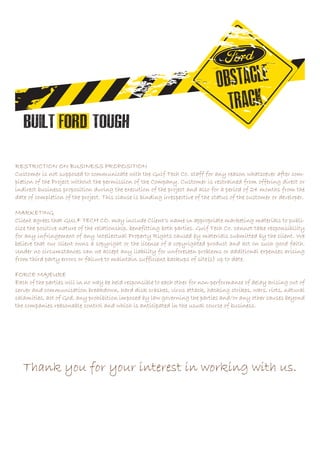 RESTRICTION ON BUSINESS PROPOSITION
Customer is not supposed to communicate with the Gulf Tech Co. staff for any reason whatsoever after com-
pletion of the Project without the permission of the Company. Customer is restrained from offering direct or
indirect business proposition during the execution of the project and also for a period of 24 months from the
date of completion of the project. This clause is binding irrespective of the status of the customer or developer.
MARKETING
Client agrees that GULF TECH CO. may include Client’s name in appropriate marketing materials to publi-
cize the positive nature of the relationship, benefitting both parties. Gulf Tech Co. cannot take responsibility
for any infringement of any Intellectual Property Rights caused by materials submitted by the client. We
believe that our client owns a copyright or the license of a copyrighted product and act on such good faith.
Under no circumstances can we accept any liability for unforeseen problems or additional expenses arising
from third party errors or failure to maintain sufficient backups of site(s) up to date.
FORCE MAJEURE
Each of the parties will in no way be held responsible to each other for non-performance of delay arising out of
server and communication breakdown, hard disk crashes, virus attack, hacking strikes, wars, riots, natural
calamities, act of God, any prohibition imposed by law governing the parties and/or any other causes beyond
the companies reasonable control and which is anticipated in the usual course of business.
Thank you for your interest in working with us.
 