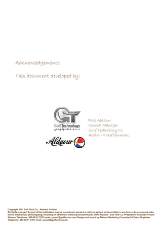 Acknowledgements
This document developed by:
Copyright 2012 Gulf Tech Co. - Aldaour Division
All rights reserved. No part of this publication may be reproduced, stored in a retrieval system or transmitted, in any form or by any means, elec-
tronic, mechanical, photocopying, recording or otherwise, without prior permission of the Aldaour - Gulf Tech Co. Prepared in Kuwait by Yousef
Aldaour Telephone: 965-99 51 7267 email: yousef@gulftechco.com Design and layout by Aldaour Marketing Consultant & Event Organizer.
Telephone: 965-99 51 7267 email: yousef@gulftechco.com
Fadi Aldaour
General Manager
Gulf Technology Co.
Aldaour Entertainment.
 