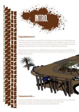 Project Background
Ford Oasis Camp first of its kind off-road obstacles track in Kuwait and Middle East
which consists 15+ Natural Obstacles of wood poles, various depths of water, rock crawl,
uphill rock climb section and covers all degrees of severity to accommodate the extreme
modified vehicle and driver as well as regular road legal vehicles & drivers.
All obstacles are designed with safety being priority.(marshals must be qualified and
professional 4x4 off-road drivers) On-site toilets are also available as well as a DIY
barbecue & drinks etc.
Production Brief
Production of the off-road obstacles track will take 35 days near “Jela’a” Camoing area.
All proposed material should be high end and reflect a luxuries taste.
Production exclude all governmental licences and attestations
 