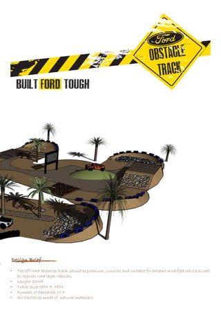 Design Brief
•	 The off-road obstacles track should be premium, luxuries and suitable for extreme modified vehicle as well
as regular road legal vehicles.
•	 Length 350M
•	 Track Size 58M × 78M
•	 Number of Obstacles 15+
•	 All Obstacles made of natural materials
 