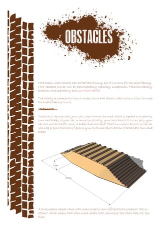 Ford Oasis, where adults can do the test driving, but it’s a show for the whole family.
Ford obstacle course will be demonstrating stability, suspension, Manoeuvrability,
traction, torque,braking and GO FURTHERf.
*we highly recommend to have a professional 4x4 drivers taking the visitors through
the breath-taking course.
TRACTION
Traction is the grip that your car’s tires have on the road, which is needed to accelerate,
turn and brake. If your car, or more specifically, your tires have little or no grip; your
car will not accelerate, turn or brake and will skid. Traction control devices in the car
will help prevent this loss of grip so your tires will have traction to accelerate, turn and
brake.
A three meters height ramp with rocks-slope to show off the Ford’s excellent “articu-
lation,” which means that when some wheels start spinning, the others help out, big
time.
 