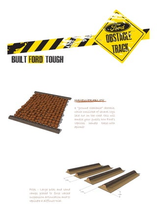 MANEUVERABILITY
a “ground clearance” obstacle,
which consisted of several logs
laid out on the road. this will
amaze your guests how Ford’s
Vehicles handle these–with
aplomb!
Poles - Large poles and sand
ramps placed to force varied
suspension articulation and to
replicate a difficult trial
 