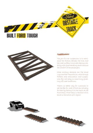 SUSPENSION
The job of a car suspension is to maxi-
mize the friction between the tires and
the road surface, to provide steering sta-
bility with good handling and to ensure
the comfort of the passengers.
Other exciting obstacles are The Wood
Logs and the Trench Drive, which brings
FORD’s axle articulation and suspen-
sion flex into play on some truly gruel-
ling off-road conditions.
There’s no better way for customers to
get the feel for what a Ford can actually
do than by testing it to the limits at the
Ford Oasis. Ford Oasis is the first of its
kind in the entire GCC region!
 