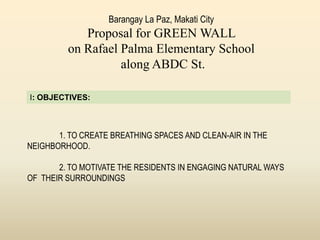 Barangay La Paz, Makati City
Proposal for GREEN WALL
on Rafael Palma Elementary School
along ABDC St.
1. TO CREATE BREATHING SPACES AND CLEAN-AIR IN THE
NEIGHBORHOOD.
2. TO MOTIVATE THE RESIDENTS IN ENGAGING NATURAL WAYS
OF THEIR SURROUNDINGS
I: OBJECTIVES:
 