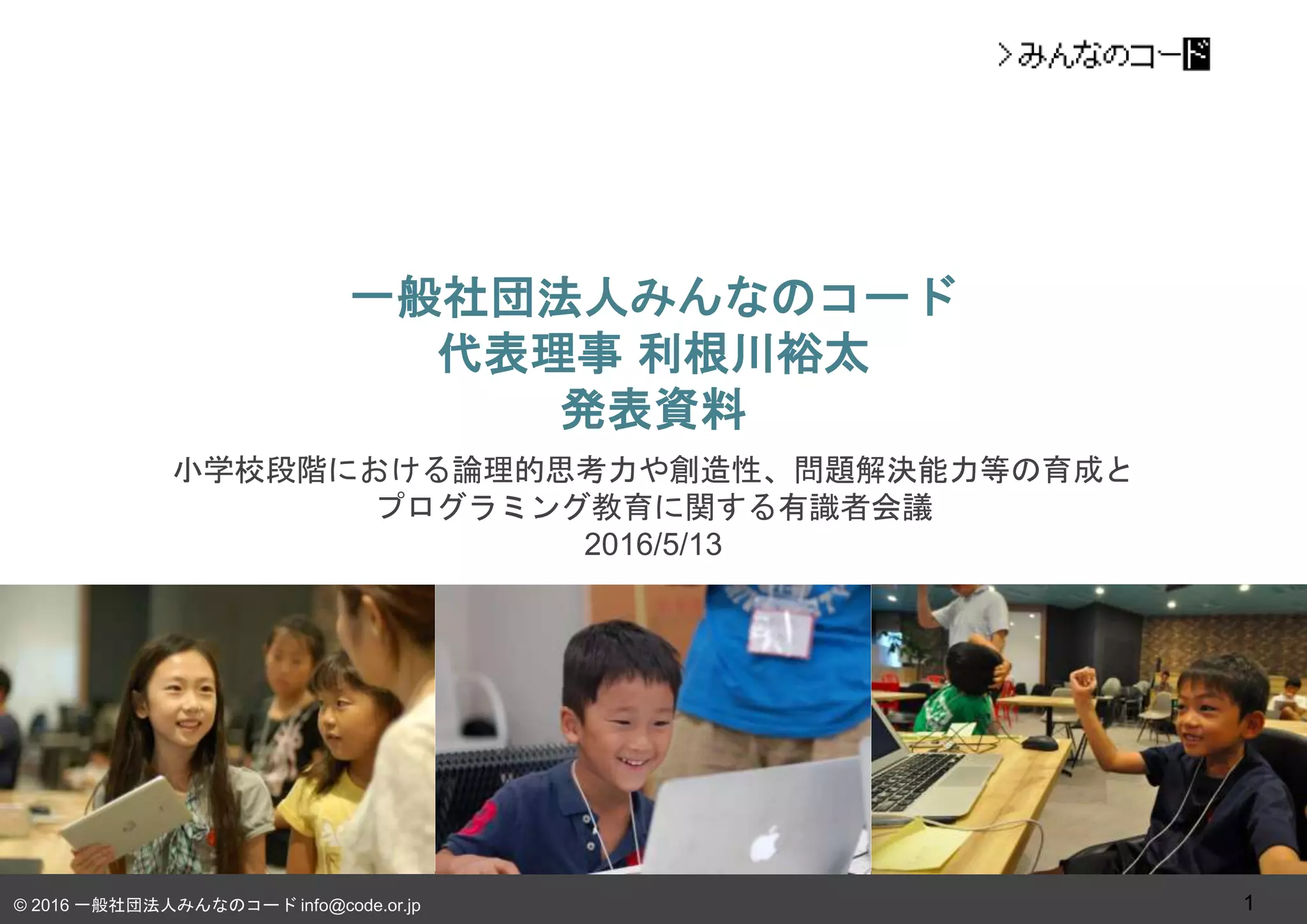 © 2016 一般社団法人みんなのコード info@code.or.jp
一般社団法人みんなのコード
代表理事 利根川裕太
発表資料
小学校段階における論理的思考力や創造性、問題解決能力等の育成と
プログラミング教育に関する有識者会議
2016/5/13
1
 