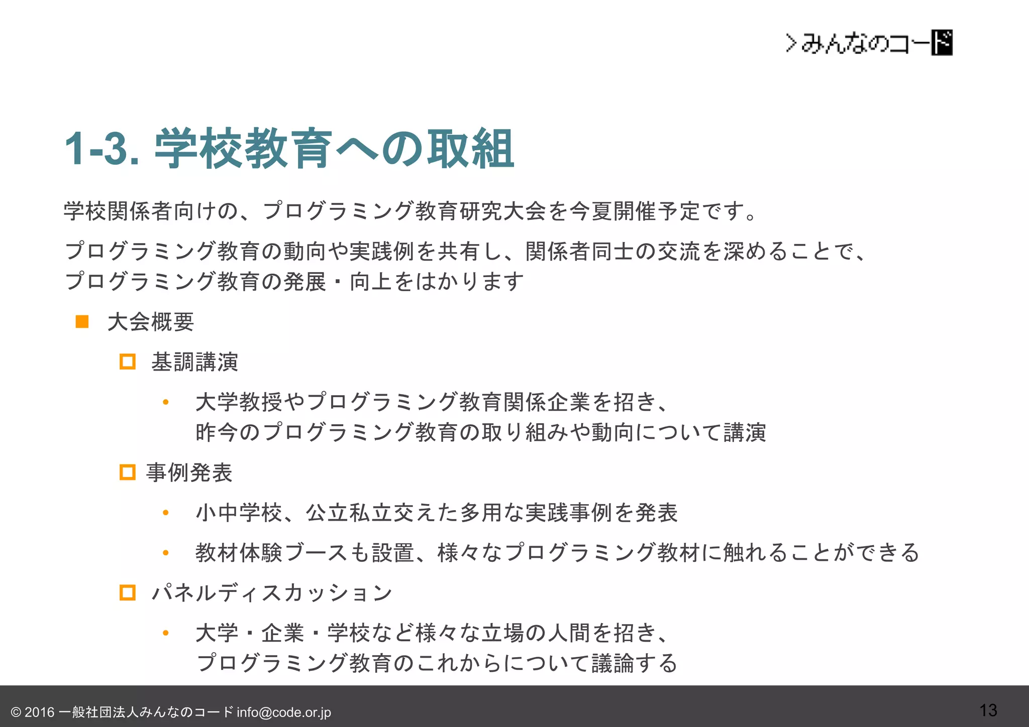 © 2016 一般社団法人みんなのコード info@code.or.jp
1-3. 学校教育への取組
13
学校関係者向けの、プログラミング教育研究大会を今夏開催予定です。
プログラミング教育の動向や実践例を共有し、関係者同士の交流を深めることで、
プログラミング教育の発展・向上をはかります
 大会概要
 基調講演
• 大学教授やプログラミング教育関係企業を招き、
昨今のプログラミング教育の取り組みや動向について講演
 事例発表
• 小中学校、公立私立交えた多用な実践事例を発表
• 教材体験ブースも設置、様々なプログラミング教材に触れることができる
 パネルディスカッション
• 大学・企業・学校など様々な立場の人間を招き、
プログラミング教育のこれからについて議論する
 