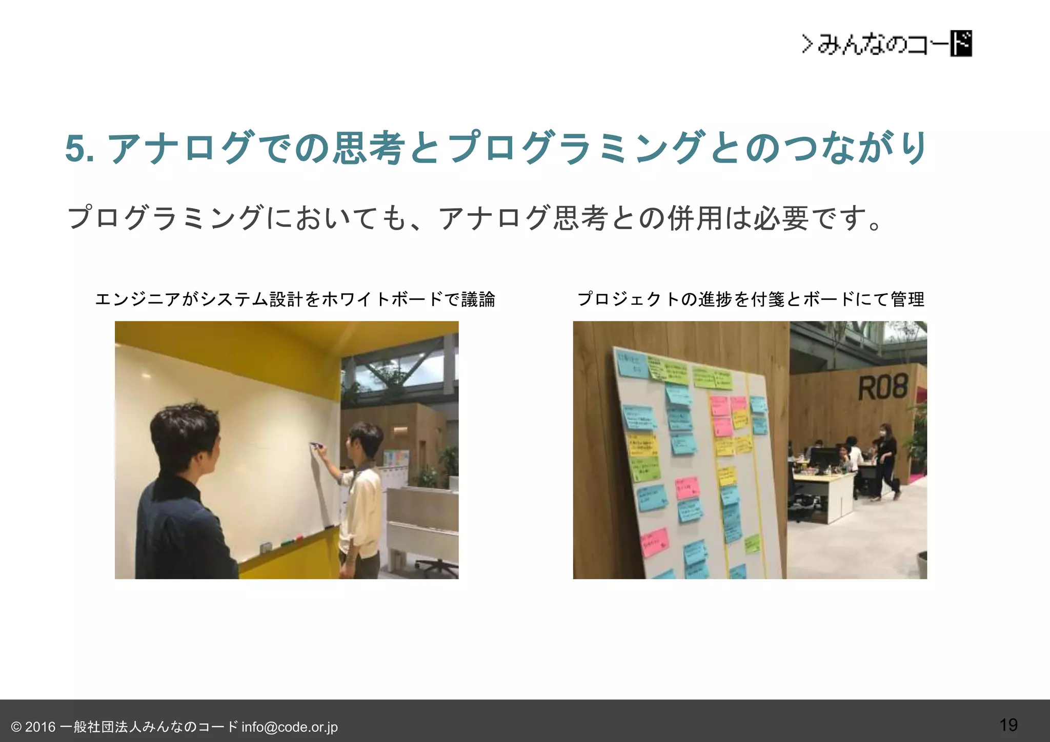 © 2016 一般社団法人みんなのコード info@code.or.jp
5. アナログでの思考とプログラミングとのつながり
19
プログラミングにおいても、アナログ思考との併用は必要です。
エンジニアがシステム設計をホワイトボードで議論 プロジェクトの進捗を付箋とボードにて管理
 