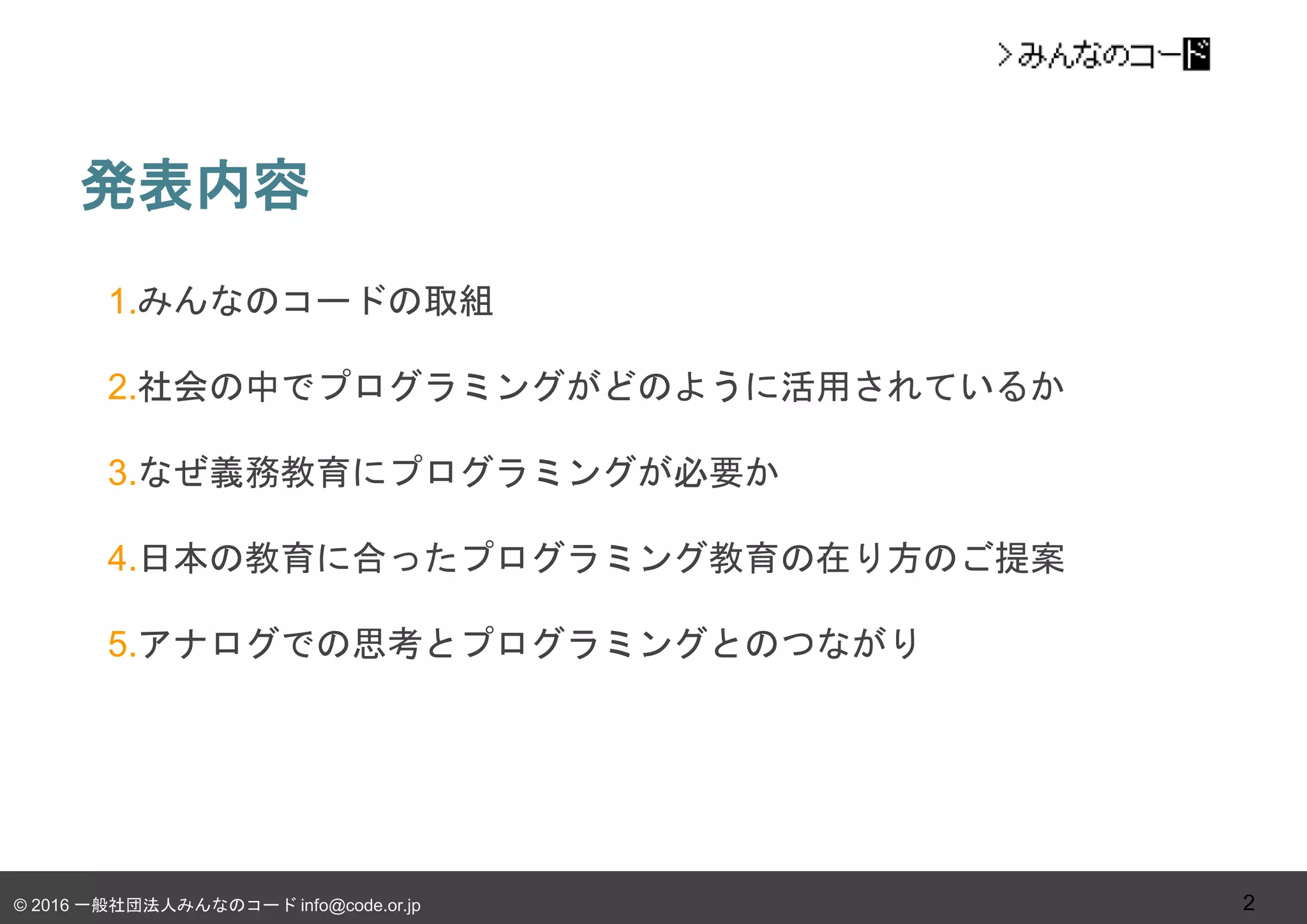 © 2016 一般社団法人みんなのコード info@code.or.jp
発表内容
2
1.みんなのコードの取組
2.社会の中でプログラミングがどのように活用されているか
3.なぜ義務教育にプログラミングが必要か
4.日本の教育に合ったプログラミング教育の在り方のご提案
5.アナログでの思考とプログラミングとのつながり
 