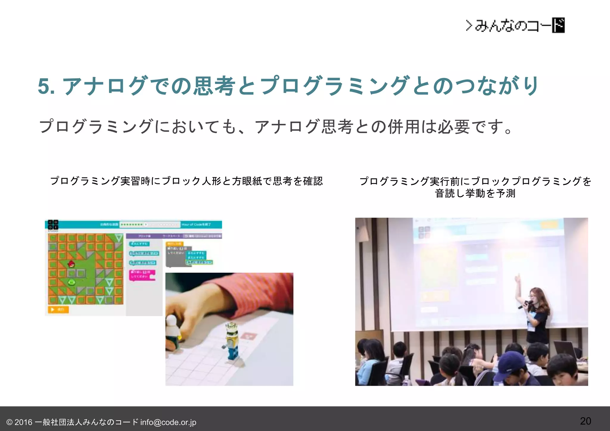 © 2016 一般社団法人みんなのコード info@code.or.jp
5. アナログでの思考とプログラミングとのつながり
20
プログラミングにおいても、アナログ思考との併用は必要です。
プログラミング実習時にブロック人形と方眼紙で思考を確認 プログラミング実行前にブロックプログラミングを
音読し挙動を予測
 