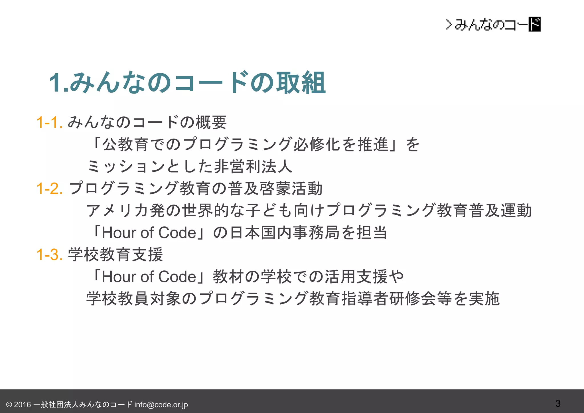 © 2016 一般社団法人みんなのコード info@code.or.jp
1.みんなのコードの取組
3
1-1. みんなのコードの概要
「公教育でのプログラミング必修化を推進」を
ミッションとした非営利法人
1-2. プログラミング教育の普及啓蒙活動
アメリカ発の世界的な子ども向けプログラミング教育普及運動
「Hour of Code」の日本国内事務局を担当
1-3. 学校教育支援
「Hour of Code」教材の学校での活用支援や
学校教員対象のプログラミング教育指導者研修会等を実施
 