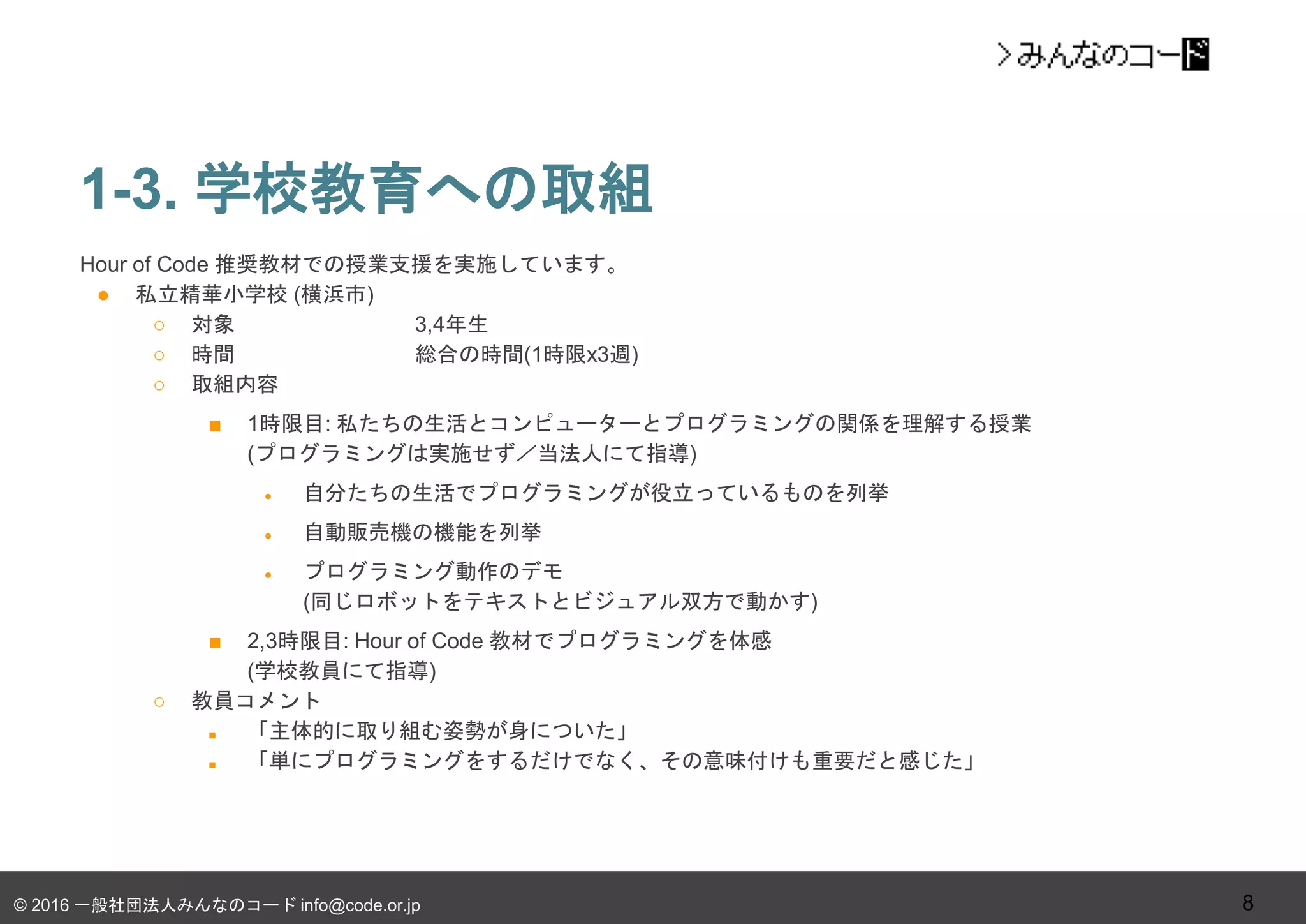 © 2016 一般社団法人みんなのコード info@code.or.jp
1-3. 学校教育への取組
8
Hour of Code 推奨教材での授業支援を実施しています。
● 私立精華小学校 (横浜市)
○ 対象 3,4年生
○ 時間 総合の時間(1時限x3週)
○ 取組内容
■ 1時限目: 私たちの生活とコンピューターとプログラミングの関係を理解する授業
(プログラミングは実施せず／当法人にて指導)
● 自分たちの生活でプログラミングが役立っているものを列挙
● 自動販売機の機能を列挙
● プログラミング動作のデモ
(同じロボットをテキストとビジュアル双方で動かす)
■ 2,3時限目: Hour of Code 教材でプログラミングを体感
(学校教員にて指導)
○ 教員コメント
■ 「主体的に取り組む姿勢が身についた」
■ 「単にプログラミングをするだけでなく、その意味付けも重要だと感じた」
 