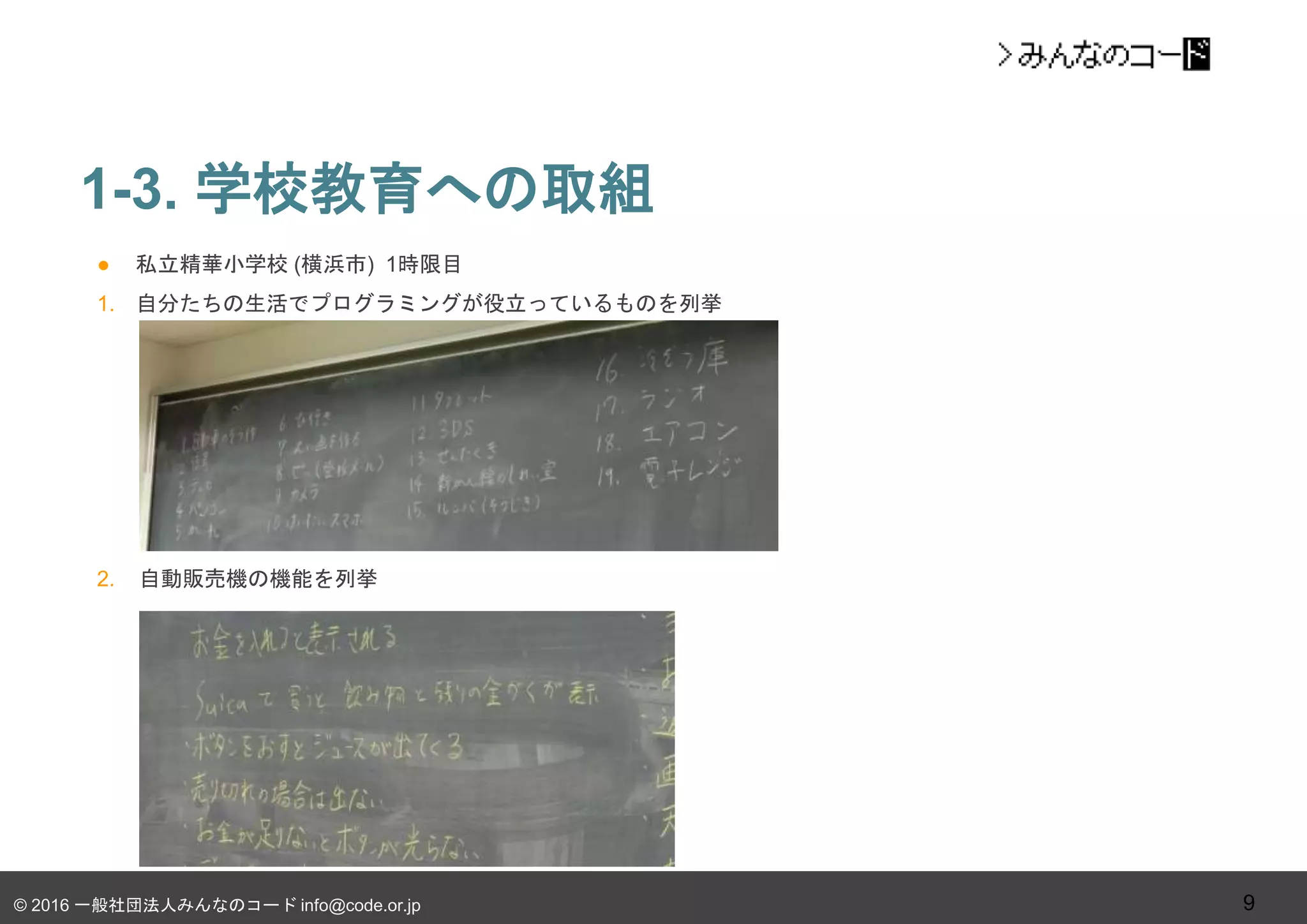 © 2016 一般社団法人みんなのコード info@code.or.jp
● 私立精華小学校 (横浜市) 1時限目
1. 自分たちの生活でプログラミングが役立っているものを列挙
2. 自動販売機の機能を列挙
1-3. 学校教育への取組
9
 