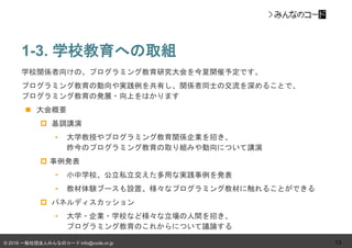 © 2016 一般社団法人みんなのコード info@code.or.jp
1-3. 学校教育への取組
13
学校関係者向けの、プログラミング教育研究大会を今夏開催予定です。
プログラミング教育の動向や実践例を共有し、関係者同士の交流を深めることで、
プログラミング教育の発展・向上をはかります
 大会概要
 基調講演
• 大学教授やプログラミング教育関係企業を招き、
昨今のプログラミング教育の取り組みや動向について講演
 事例発表
• 小中学校、公立私立交えた多用な実践事例を発表
• 教材体験ブースも設置、様々なプログラミング教材に触れることができる
 パネルディスカッション
• 大学・企業・学校など様々な立場の人間を招き、
プログラミング教育のこれからについて議論する
 