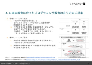 © 2016 一般社団法人みんなのコード info@code.or.jp
2. 教材についてのご提案
i. 1対多の一斉型の学級において
ビジュアル x チュートリアル(ドリル)型教材が
現実的であると考えます。
ii. 「プログラミング基礎」では基礎概念・ビジュアル
プログラミングの操作を学習する教材が、
「各科目」での実習では、科目・単元と紐付いた
ビジュアル型教材がそれぞれ必要です。
3. 体制についてのご提案
i. 共同学習と個別学習両面が必要であると考えます。
（各学校とも1学級分の端末）
ii. 英語必修化時を参考にした指導者育成を体系的に実施
する必要があります。
4. 日本の教育に合ったプログラミング教育の在り方のご提案
18
プログラミング入門教材の分類 (発表者Blog) http://tonegawa.hatenablog.com/entry/2016/02/24/113735
初等中等教育の英語教育の推進に係る取組 http://www.mext.go.jp/b_menu/shingi/chukyo/chukyo3/058/siryo/__icsFiles/afieldfile/2016/01/15/1366027_10.pdf
 
