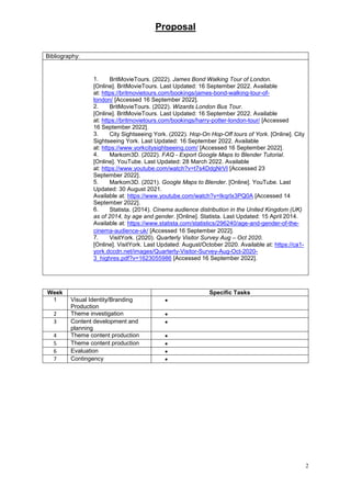 Proposal
2
Bibliography:
1. BritMovieTours. (2022). James Bond Walking Tour of London.
[Online]. BritMovieTours. Last Updated: 16 September 2022. Available
at: https://britmovietours.com/bookings/james-bond-walking-tour-of-
london/ [Accessed 16 September 2022].
2. BritMovieTours. (2022). Wizards London Bus Tour.
[Online]. BritMovieTours. Last Updated: 16 September 2022. Available
at: https://britmovietours.com/bookings/harry-potter-london-tour/ [Accessed
16 September 2022].
3. City Sightseeing York. (2022). Hop-On Hop-Off tours of York. [Online]. City
Sightseeing York. Last Updated: 16 September 2022. Available
at: https://www.yorkcitysightseeing.com/ [Accessed 16 September 2022].
4. Markom3D. (2022). FAQ - Export Google Maps to Blender Tutorial.
[Online]. YouTube. Last Updated: 28 March 2022. Available
at: https://www.youtube.com/watch?v=t7s4DdgNrVI [Accessed 23
September 2022].
5. Markom3D. (2021). Google Maps to Blender. [Online]. YouTube. Last
Updated: 30 August 2021.
Available at: https://www.youtube.com/watch?v=IkqrIx3PQ0A [Accessed 14
September 2022].
6. Statista. (2014). Cinema audience distribution in the United Kingdom (UK)
as of 2014, by age and gender. [Online]. Statista. Last Updated: 15 April 2014.
Available at: https://www.statista.com/statistics/296240/age-and-gender-of-the-
cinema-audience-uk/ [Accessed 16 September 2022].
7. VisitYork. (2020). Quarterly Visitor Survey Aug – Oct 2020.
[Online]. VisitYork. Last Updated: August/October 2020. Available at: https://ca1-
york.dccdn.net/images/Quarterly-Visitor-Survey-Aug-Oct-2020-
3_highres.pdf?v=1623055986 [Accessed 16 September 2022].
Week Specific Tasks
1 Visual Identity/Branding
Production

2 Theme investigation 
3 Content development and
planning

4 Theme content production 
5 Theme content production 
6 Evaluation 
7 Contingency 
 