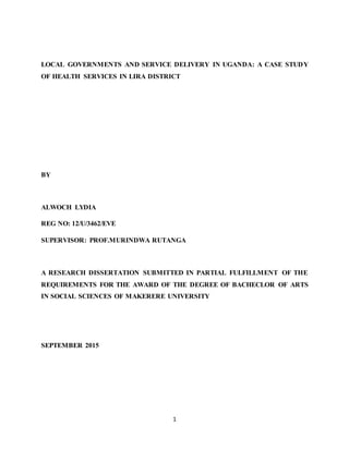 1
LOCAL GOVERNMENTS AND SERVICE DELIVERY IN UGANDA: A CASE STUDY
OF HEALTH SERVICES IN LIRA DISTRICT
BY
ALWOCH LYDIA
REG NO: 12/U/3462/EVE
SUPERVISOR: PROF.MURINDWA RUTANGA
A RESEARCH DISSERTATION SUBMITTED IN PARTIAL FULFILLMENT OF THE
REQUIREMENTS FOR THE AWARD OF THE DEGREE OF BACHECLOR OF ARTS
IN SOCIAL SCIENCES OF MAKERERE UNIVERSITY
SEPTEMBER 2015
 