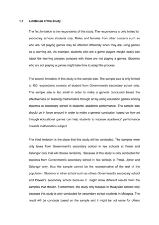 1.7 Limitation of the Study
The first limitation is the respondents of this study. The respondents is only limited to
secondary schools students only. Males and females from other contexts such as
who are not playing games may be affected differently when they are using games
as a learning aid. As example, students who are a game players maybe easily can
adapt the learning process compare with those are not playing a games. Students
who are not playing a games might take time to adapt the process.
The second limitation of this study is the sample size. The sample size is only limited
to 150 respondents consists of student from Government's secondary school only.
The sample size is too small in order to make a general conclusion based the
effectiveness on learning mathematics through art by using education games among
students at secondary school in students' academic performance. The sample size
should be in large amount in order to make a general conclusion based on how art
through educational games can help students to improve academics' performance
towards mathematics subject.
The third limitation is the place that this study will be conducted. The samples were
only takes from Government's secondary school in few schools at Perak and
Selangor only that will choose randomly. Because of this study is only conducted for
students from Government's secondary school in few schools at Perak, Johor and
Selangor only, thus the sample cannot be the representative of the rest of the
population. Students in other school such as others Government's secondary school
and Private's secondary school because it might show different results from the
samples that chosen. Furthermore, the study only focuses in Malaysian context only
because this study is only conducted for secondary school students in Malaysia. The
result will be conclude based on the sample and it might be not same for others
 