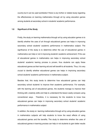 country but it can be used worldwide if there is any further or related study regarding
the effectiveness on learning mathematics through art by using education games
among students at secondary school in students' academic performance.
1.8 Significant of the Study
Firstly, the study on learning mathematics through art by using education games is to
identify whether the uses of art through educational games can helps in improving
secondary school students' academic performance in mathematics subject. The
significance of the study is to determine either the use of educational games in
mathematics can help or not in improving students' academic achievement. If the use
of educational games in mathematics can helps in improving secondary school
students' academic leaning process is proven, thus students can apply these
educational games as their learning aid and will benefit to all students. Thus, it is very
crucial to identify whether educational games can helps in improving secondary
school students' academic performance in mathematics subject.
Besides that, this study tends to determine how educational games can help
secondary school students' to improve their academic performance. For example,
with the learning aid of educational games, the students manage to improve their
thinking skill, creativity skills and help to understand the lesson easily compare using
conventional ways. Therefore, it is necessary for the students to know how
educational games can helps in improving secondary school students' academic
performance in mathematics subject
In addition, the study on learning mathematics through art by using education games
in mathematics subjects will help students to know the exact effects of using
educational games and the benefits. The study to determine whether the uses of
educational games in learning process can help or not students to gain better results
 